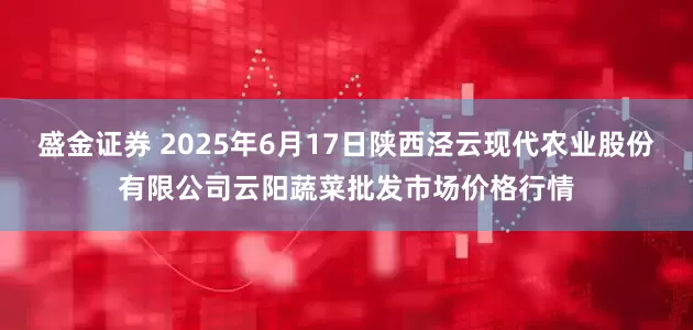 盛金证券 2025年6月17日陕西泾云现代农业股份有限公司云阳蔬菜批发市场价格行情