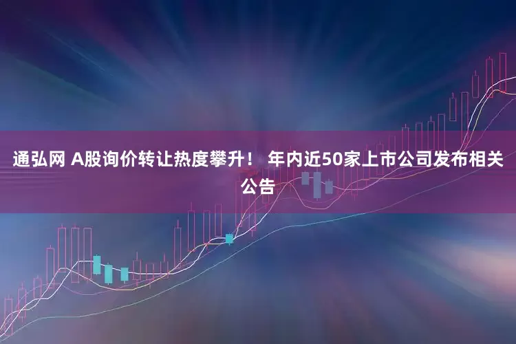 通弘网 A股询价转让热度攀升！ 年内近50家上市公司发布相关公告
