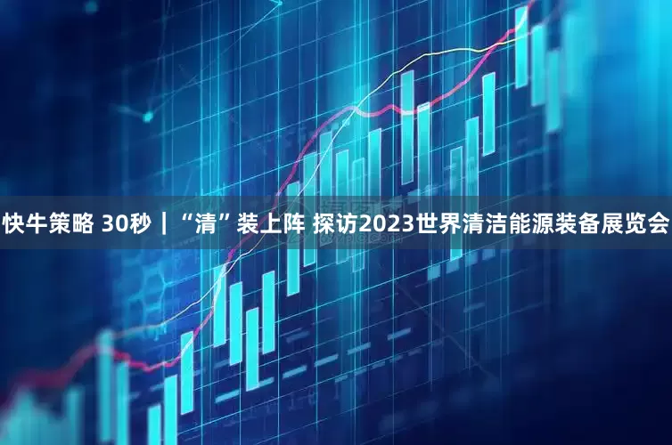 快牛策略 30秒｜“清”装上阵 探访2023世界清洁能源装备展览会