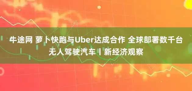 牛途网 萝卜快跑与Uber达成合作 全球部署数千台无人驾驶汽车丨新经济观察