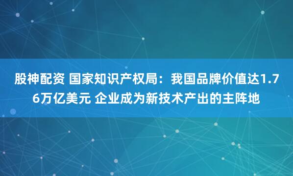 股神配资 国家知识产权局：我国品牌价值达1.76万亿美元 企业成为新技术产出的主阵地