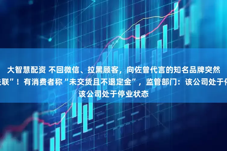 大智慧配资 不回微信、拉黑顾客，向佐曾代言的知名品牌突然被曝“失联”！有消费者称“未交货且不退定金”，监管部门：该公司处于停业状态