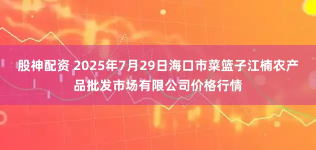 股神配资 2025年7月29日海口市菜篮子江楠农产品批发市场有限公司价格行情