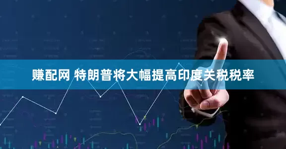 赚配网 特朗普将大幅提高印度关税税率