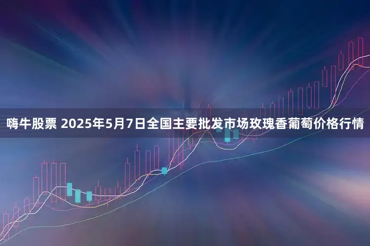 嗨牛股票 2025年5月7日全国主要批发市场玫瑰香葡萄价格行情
