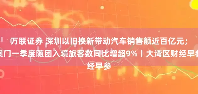 万联证券 深圳以旧换新带动汽车销售额近百亿元；澳门一季度随团入境旅客数同比增超9%丨大湾区财经早参