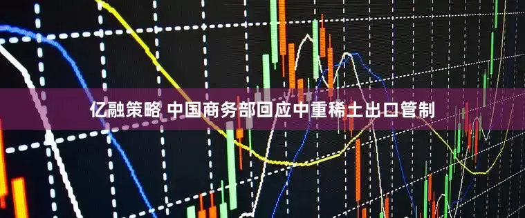 亿融策略 中国商务部回应中重稀土出口管制