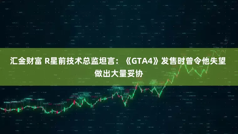 汇金财富 R星前技术总监坦言：《GTA4》发售时曾令他失望 做出大量妥协