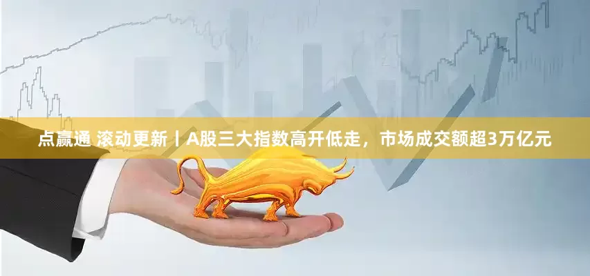 点赢通 滚动更新丨A股三大指数高开低走，市场成交额超3万亿元