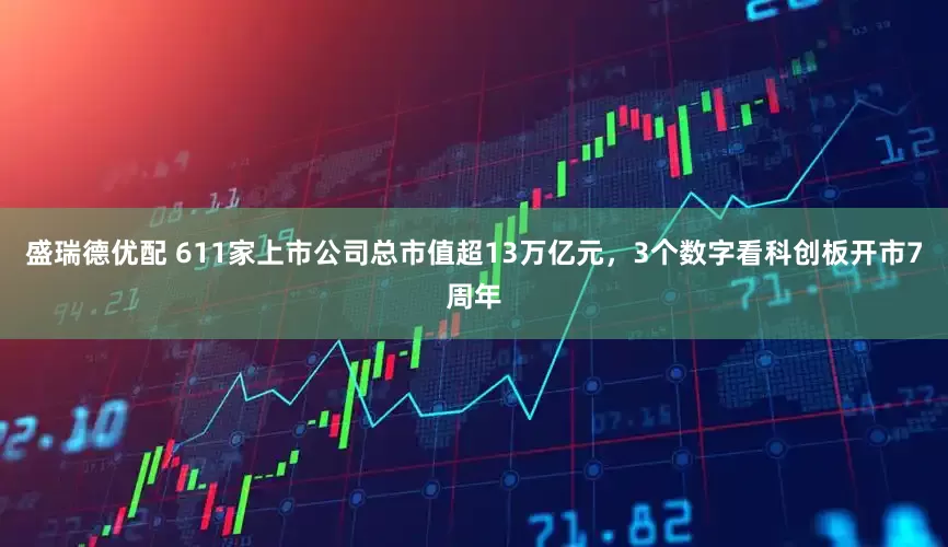 盛瑞德优配 611家上市公司总市值超13万亿元，3个数字看科创板开市7周年
